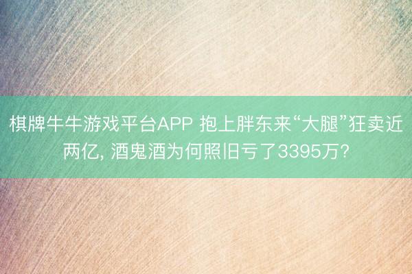 棋牌牛牛游戏平台APP 抱上胖东来“大腿”狂卖近两亿, 酒鬼酒为何照旧亏了3395万?