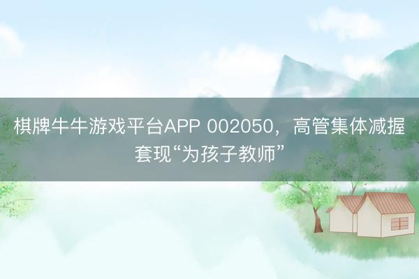 棋牌牛牛游戏平台APP 002050，高管集体减握套现“为孩子教师”