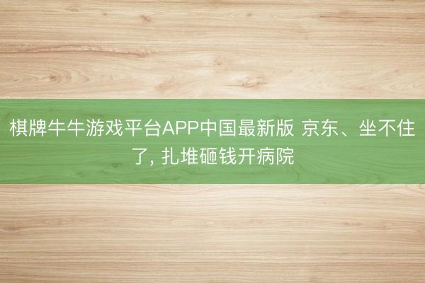 棋牌牛牛游戏平台APP中国最新版 京东、坐不住了， 扎堆砸钱开病院