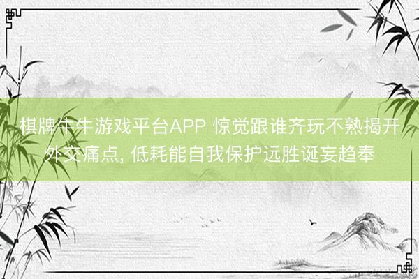 棋牌牛牛游戏平台APP 惊觉跟谁齐玩不熟揭开外交痛点, 低耗能自我保护远胜诞妄趋奉