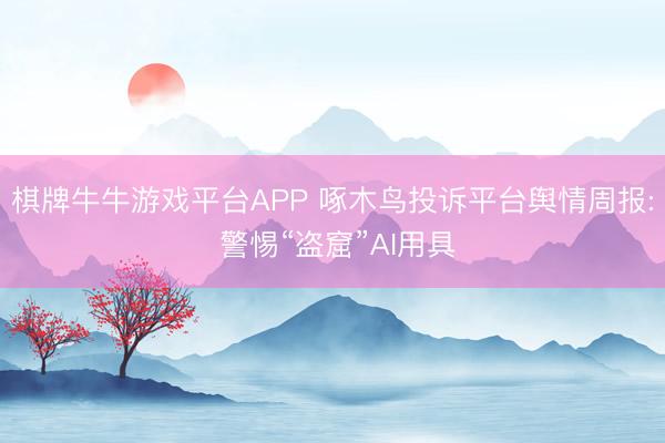 棋牌牛牛游戏平台APP 啄木鸟投诉平台舆情周报: 警惕“盗窟”AI用具