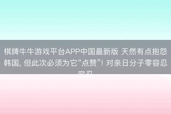 棋牌牛牛游戏平台APP中国最新版 天然有点抱怨韩国， 但此次必须为它“点赞”! 对亲日分子零容忍
