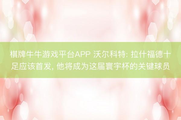 棋牌牛牛游戏平台APP 沃尔科特: 拉什福德十足应该首发, 他将成为这届寰宇杯的关键球员