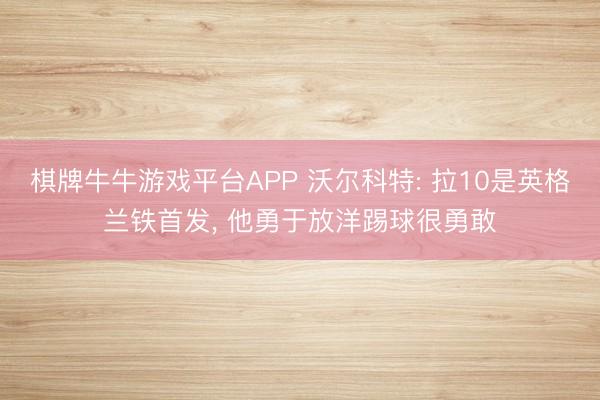 棋牌牛牛游戏平台APP 沃尔科特: 拉10是英格兰铁首发, 他勇于放洋踢球很勇敢