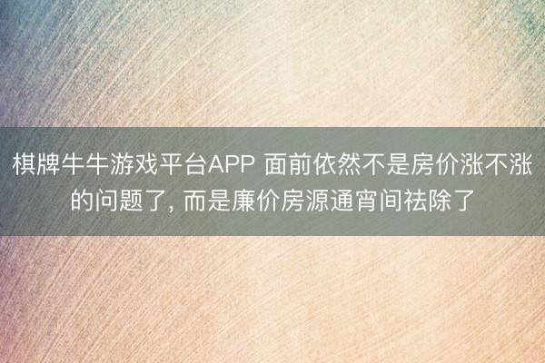 棋牌牛牛游戏平台APP 面前依然不是房价涨不涨的问题了， 而是廉价房源通宵间祛除了