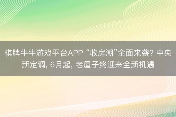 棋牌牛牛游戏平台APP “收房潮”全面来袭? 中央新定调， 6月起， 老屋子终迎来全新机遇
