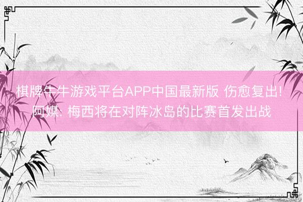棋牌牛牛游戏平台APP中国最新版 伤愈复出! 阿媒: 梅西将在对阵冰岛的比赛首发出战