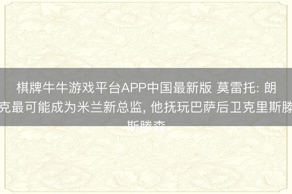 棋牌牛牛游戏平台APP中国最新版 莫雷托: 朗尼克最可能成为米兰新总监， 他抚玩巴萨后卫克里斯滕森