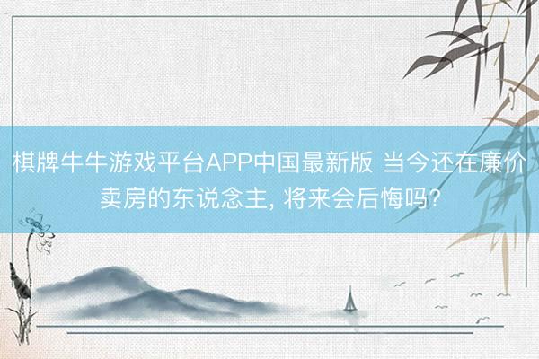 棋牌牛牛游戏平台APP中国最新版 当今还在廉价卖房的东说念主， 将来会后悔吗?