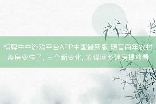 棋牌牛牛游戏平台APP中国最新版 畴昔两年农村盖房变样了, 三个新变化, 筹谋回乡建房提前看