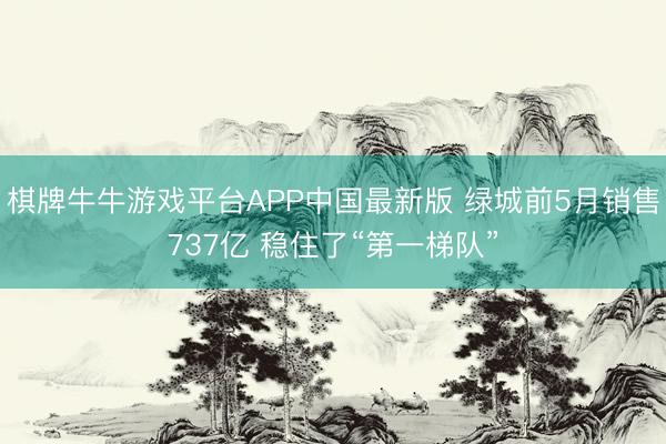 棋牌牛牛游戏平台APP中国最新版 绿城前5月销售737亿 稳住了“第一梯队”
