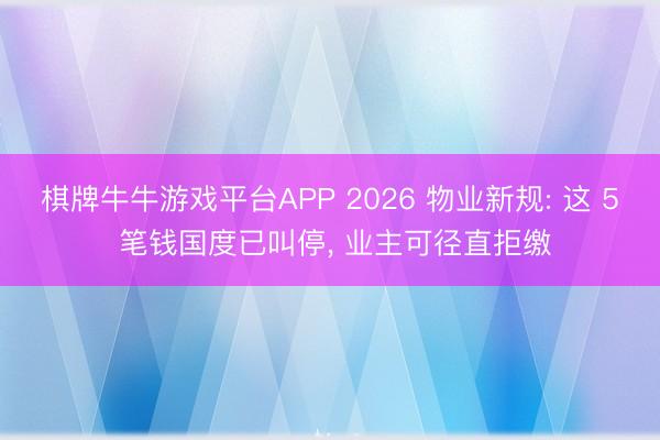 棋牌牛牛游戏平台APP 2026 物业新规: 这 5 笔钱国度已叫停， 业主可径直拒缴