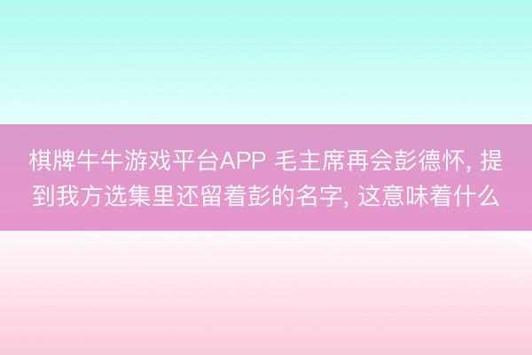 棋牌牛牛游戏平台APP 毛主席再会彭德怀， 提到我方选集里还留着彭的名字， 这意味着什么