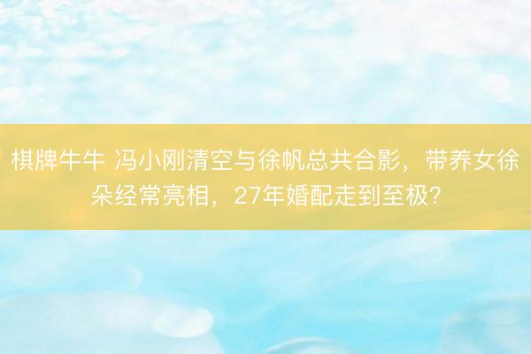 棋牌牛牛 冯小刚清空与徐帆总共合影，带养女徐朵经常亮相，27年婚配走到至极？