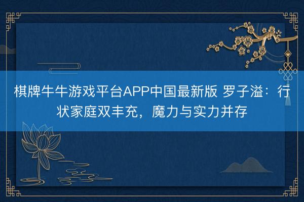棋牌牛牛游戏平台APP中国最新版 罗子溢：行状家庭双丰充，魔力与实力并存