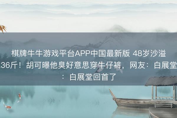 棋牌牛牛游戏平台APP中国最新版 48岁沙溢一年减36斤！胡可曝他臭好意思穿牛仔裤，网友：白展堂回首了