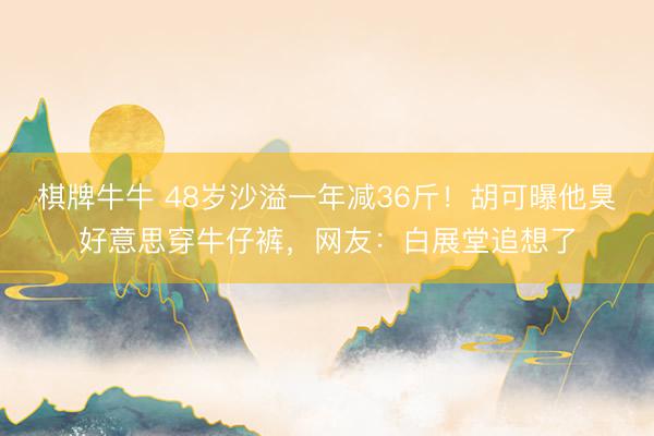 棋牌牛牛 48岁沙溢一年减36斤！胡可曝他臭好意思穿牛仔裤，网友：白展堂追想了