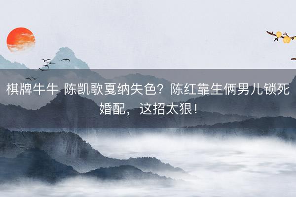 棋牌牛牛 陈凯歌戛纳失色？陈红靠生俩男儿锁死婚配，这招太狠！