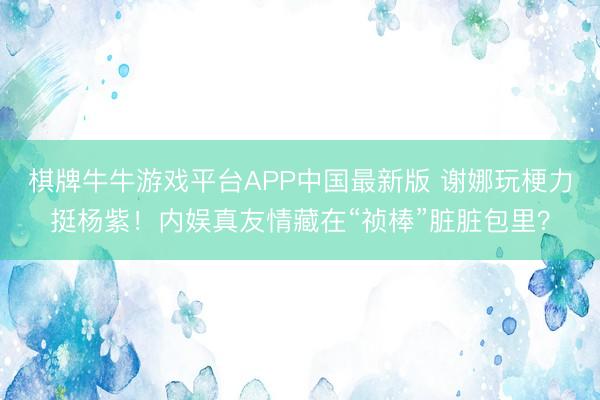 棋牌牛牛游戏平台APP中国最新版 谢娜玩梗力挺杨紫!内娱真友情藏在“祯棒”脏脏包里?