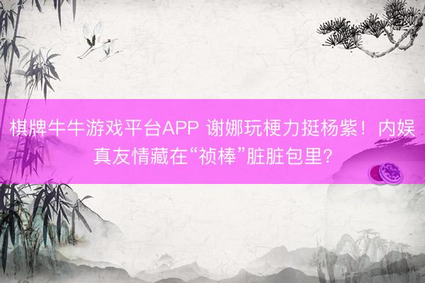 棋牌牛牛游戏平台APP 谢娜玩梗力挺杨紫！内娱真友情藏在“祯棒”脏脏包里？
