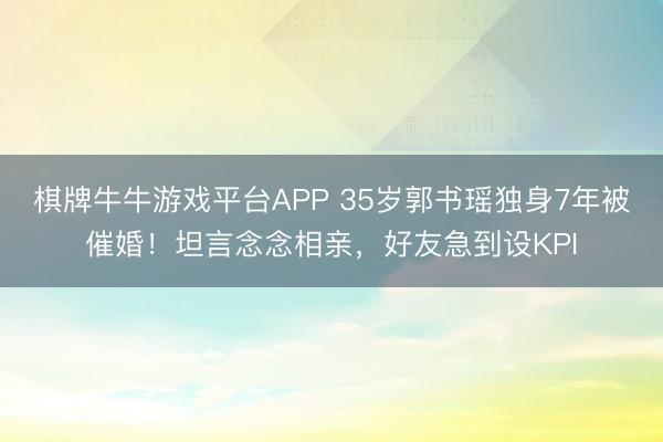 棋牌牛牛游戏平台APP 35岁郭书瑶独身7年被催婚！坦言念念相亲，好友急到设KPI