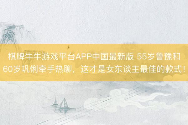 棋牌牛牛游戏平台APP中国最新版 55岁鲁豫和60岁巩俐牵手热聊，这才是女东谈主最佳的款式！