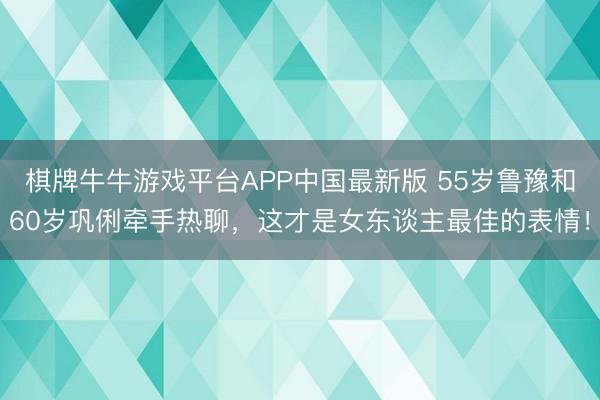 棋牌牛牛游戏平台APP中国最新版 55岁鲁豫和60岁巩俐牵手热聊,这才是女东谈主最佳的表情!