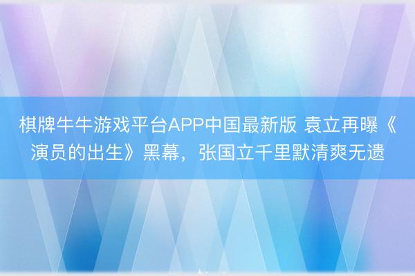 棋牌牛牛游戏平台APP中国最新版 袁立再曝《演员的出生》黑幕，张国立千里默清爽无遗
