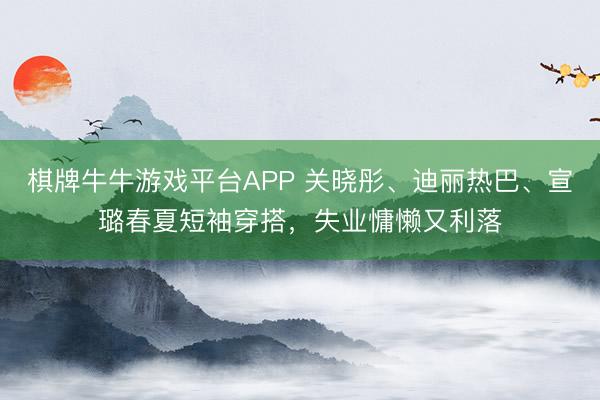 棋牌牛牛游戏平台APP 关晓彤、迪丽热巴、宣璐春夏短袖穿搭，失业慵懒又利落