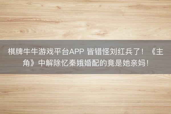棋牌牛牛游戏平台APP 皆错怪刘红兵了！《主角》中解除忆秦娥婚配的竟是她亲妈！