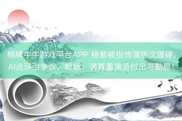 棋牌牛牛游戏平台APP 杨紫被指饰演热沈僵硬，AI点评引争议，粉丝：请尊重演员付出与勤恳！