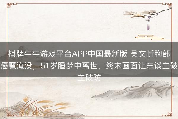 棋牌牛牛游戏平台APP中国最新版 吴文忻胸部遭癌魔淹没，51岁睡梦中离世，终末画面让东谈主破防