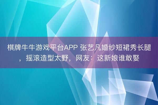 棋牌牛牛游戏平台APP 张艺凡婚纱短裙秀长腿,摇滚造型太野,网友:这新娘谁敢娶
