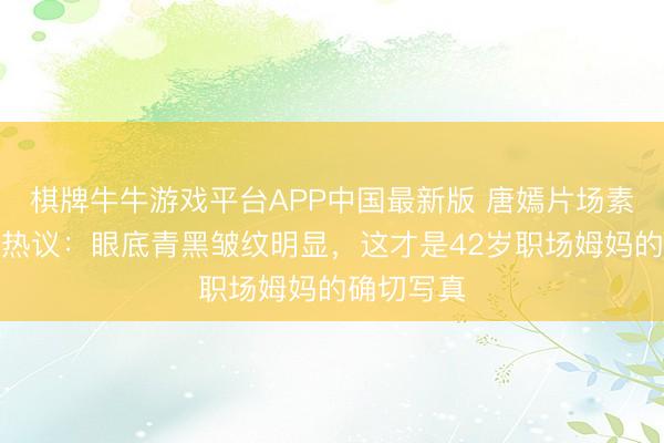 棋牌牛牛游戏平台APP中国最新版 唐嫣片场素颜路透引热议：眼底青黑皱纹明显，这才是42岁职场姆妈的确切写真