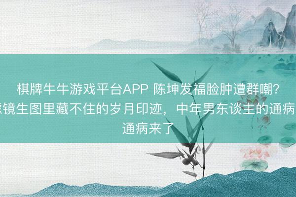 棋牌牛牛游戏平台APP 陈坤发福脸肿遭群嘲？无滤镜生图里藏不住的岁月印迹，中年男东谈主的通病来了