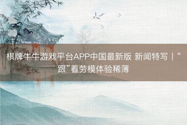 棋牌牛牛游戏平台APP中国最新版 新闻特写丨“跟”着劳模体验稀薄