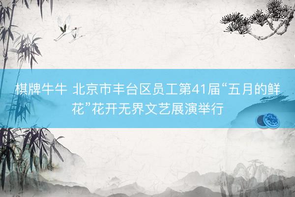 棋牌牛牛 北京市丰台区员工第41届“五月的鲜花”花开无界文艺展演举行