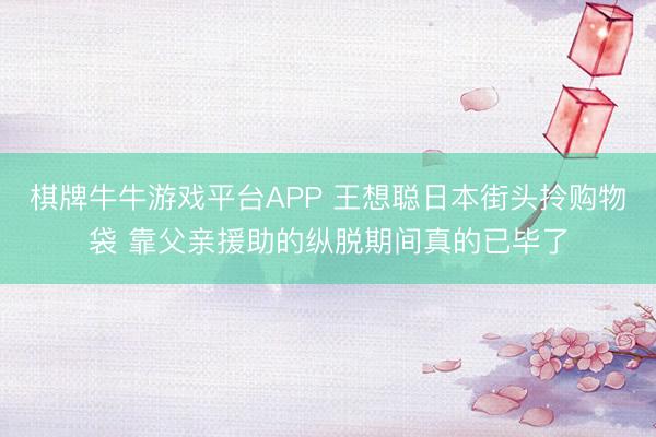 棋牌牛牛游戏平台APP 王想聪日本街头拎购物袋 靠父亲援助的纵脱期间真的已毕了