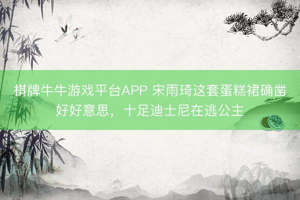 棋牌牛牛游戏平台APP 宋雨琦这套蛋糕裙确凿好好意思，十足迪士尼在逃公主