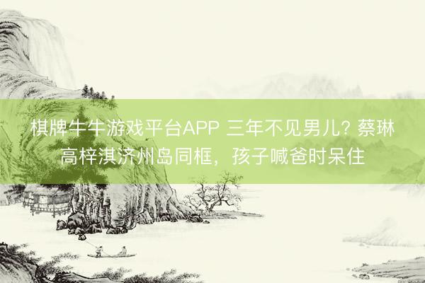 棋牌牛牛游戏平台APP 三年不见男儿? 蔡琳高梓淇济州岛同框，孩子喊爸时呆住