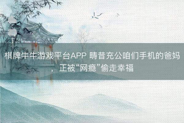 棋牌牛牛游戏平台APP 畴昔充公咱们手机的爸妈，正被“网瘾”偷走幸福