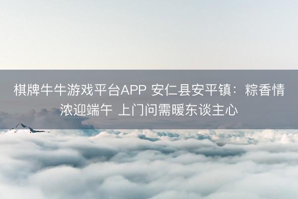 棋牌牛牛游戏平台APP 安仁县安平镇:粽香情浓迎端午 上门问需暖东谈主心
