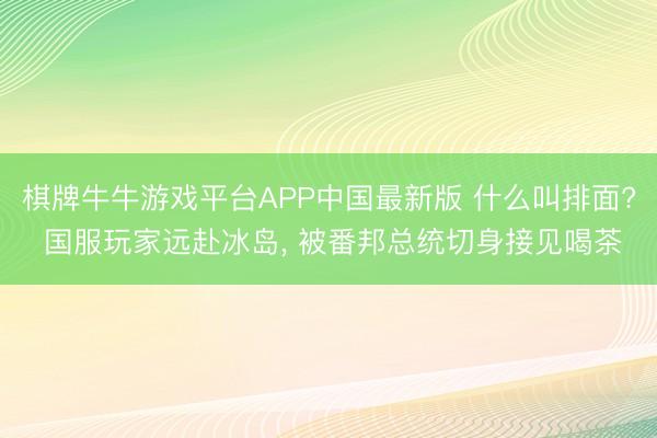 棋牌牛牛游戏平台APP中国最新版 什么叫排面? 国服玩家远赴冰岛, 被番邦总统切身接见喝茶