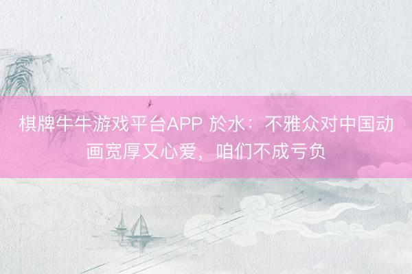 棋牌牛牛游戏平台APP 於水：不雅众对中国动画宽厚又心爱，咱们不成亏负